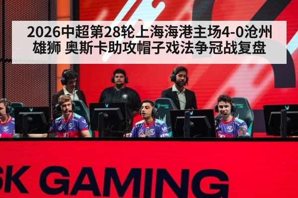 2026中超第28轮上海海港主场4-0沧州雄狮 奥斯卡助攻帽子戏法争冠战复盘
