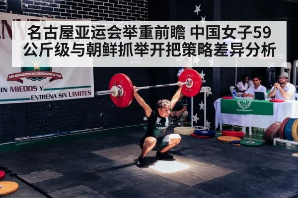 名古屋亚运会举重前瞻 中国女子59公斤级与朝鲜抓举开把策略差异分析