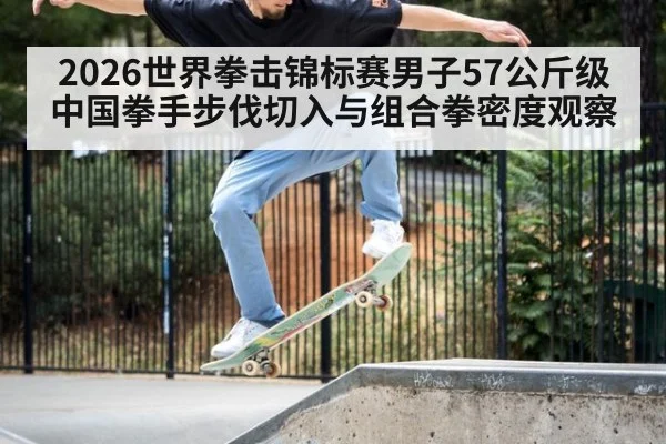 2026世界拳击锦标赛男子57公斤级中国拳手步伐切入与组合拳密度观察